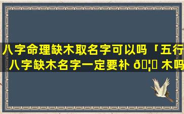 八字命理缺木取名字可以吗「五行八字缺木名字一定要补 🦊 木吗」